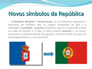 Novos símbolos da República Na  Bandeira Nacional : O  verde-escuro , cor da Natureza, representa a Esperança em melhores dias, os campos verdejantes do país, e a Liberdade. O  vermelho - escarlate  simboliza o valor e o sangue derramado ao longo da história, e a Vida. A Esfera Armilar,  amarela , e no centro, representa os Descobrimentos Portugueses. A Esfera Armilar, de ouro em fundo  azul  simboliza  o reino do Brasil. 