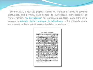 Em Portugal, a reacção popular contra os ingleses e contra o governo português, que permitiu esse género de humilhação, manifestou-se de várias formas. " A   Portuguesa " foi composta em 1890, com letra de  e música de   Alfredo  Keil e Henrique de Mendonça , e foi utilizada desde cedo como símbolo patriótico mas também republicano.  