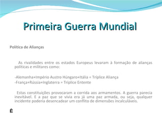 Primeira Guerra Mundial  Política de Alianças     As rivalidades entre os estados Europeus levaram à formação de alianças políticas e militares como:   -Alemanha+Império Austro Húngaro+Itália = Tríplice Aliança -França+Rússia+Inglaterra = Tríplice Entente   Estas constituições provocaram a corrida aos armamentos. A guerra parecia inevitável. E a paz que se vivia era já uma paz armada, ou seja, qualquer incidente poderia desencadear um conflito de dimensões incalculáveis.       