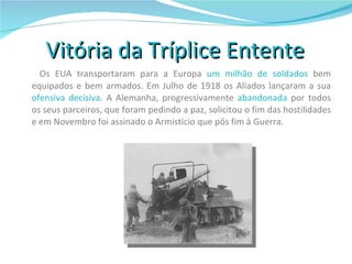 Vitória da Tríplice Entente  Os EUA transportaram para a Europa  um milhão de soldados  bem equipados e bem armados. Em Julho de 1918 os Aliados lançaram a sua  ofensiva decisiva . A Alemanha, progressivamente  abandonada  por todos os seus parceiros, que foram pedindo a paz, solicitou o fim das hostilidades e em Novembro foi assinado o Armistício que pôs fim à Guerra. 