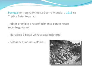 Portugal  entrou na Primeira Guerra Mundial a  1916  na Tríplice Entente para:     - obter prestígio e reconhecimento para o nosso  recente governo;   - dar apoio à nossa velha aliada Inglaterra; - defender as nossas colónias.   