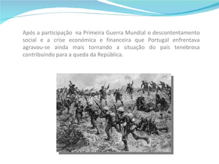Após a participação  na Primeira Guerra Mundial o descontentamento social e a crise económica e financeira que Portugal enfrentava agravou-se ainda mais tornando a situação do país tenebrosa contribuindo para a queda da República. 
