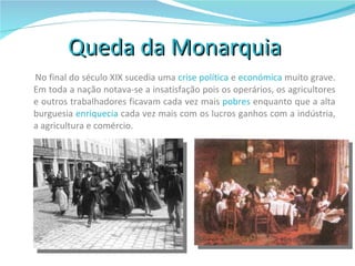 Queda da Monarquia  No final do século XIX sucedia uma  crise política  e  económica  muito grave. Em toda a nação notava-se a insatisfação pois os operários, os agricultores e outros trabalhadores ficavam cada vez mais  pobres  enquanto que a alta burguesia  enriquecia  cada vez mais com os lucros ganhos com a indústria, a agricultura e comércio. 