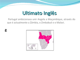 Ultimato Inglês  Portugal ambicionava unir Angola a Moçambique, através do que é actualmente a Zâmbia, o Zimbabué e o Malavi.     