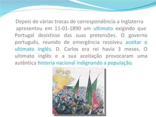 Depois de várias trocas de correspondência a Inglaterra  apresentou em 11-01-1890 um  ultimato  exigindo que Portugal desistisse das suas pretensões. O governo português, reunido de emergência resolveu  aceitar o ultimato inglês . D. Carlos era rei havia 3 meses. O ultimato inglês e a sua aceitação provocaram uma autêntica  histeria nacional indignando a população . 
