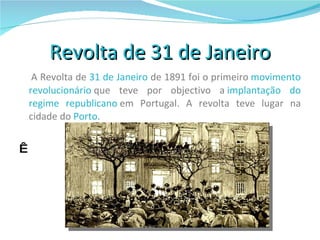 Revolta de 31 de Janeiro A Revolta de  31 de Janeiro  de 1891 foi o primeiro  movimento   revolucionário  que teve por objectivo a  implantação do regime republicano  em Portugal. A revolta teve lugar na cidade do  Porto .   