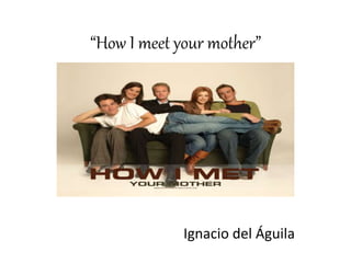 “How I meet your mother”
Ignacio del Águila
 