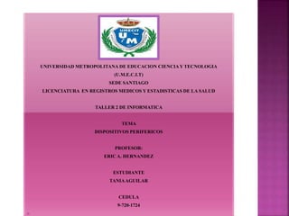 UNIVERSIDAD METROPOLITANA DE EDUCACION CIENCIAY TECNOLOGIA
(U.M.E.C.I.T)
SEDE SANTIAGO
LICENCIATURA EN REGISTROS MEDICOS Y ESTADISTICAS DE LA SALUD
TALLER 2 DE INFORMATICA
TEMA
DISPOSITIVOS PERIFERICOS
PROFESOR:
ERIC A. HERNANDEZ
ESTUDIANTE
TANIAAGUILAR
CEDULA
9-720-1724

 