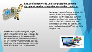 Los componentes de una computadora pueden
agruparse en dos categorías separadas, que son:
Hardware: La parte física y tangible del
sistema, o sea, sus componentes
eléctricos y electrónicos, que cumplen
con diversas funciones fundamentales,
como la realización de cálculos o la
alimentación eléctrica del sistema. De
algún modo equivaldría al “cuerpo” de la
computadora.
Software: La parte intangible, digital,
abstracta, del sistema, que se ocupa de
las operaciones de tipo conceptual o
representacional, normalmente dentro
de un entorno virtual simulado, esto es,
dentro de una simulación que hace más
amable la interacción con el usuario.
 