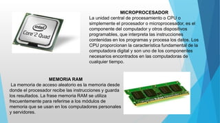 MICROPROCESADOR
La unidad central de procesamiento o CPU o
simplemente el procesador o microprocesador, es el
componente del computador y otros dispositivos
programables, que interpreta las instrucciones
contenidas en los programas y procesa los datos. Los
CPU proporcionan la característica fundamental de la
computadora digital y son uno de los componentes
necesarios encontrados en las computadoras de
cualquier tiempo.
MEMORIA RAM
La memoria de acceso aleatorio es la memoria desde
donde el procesador recibe las instrucciones y guarda
los resultados. La frase memoria RAM se utiliza
frecuentemente para referirse a los módulos de
memoria que se usan en los computadores personales
y servidores.
 