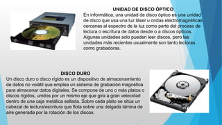 UNIDAD DE DISCO ÓPTICO
En informática, una unidad de disco óptico es una unidad
de disco que usa una luz láser u ondas electromagnéticas
cercanas al espectro de la luz como parte del proceso de
lectura o escritura de datos desde o a discos ópticos.
Algunas unidades solo pueden leer discos, pero las
unidades más recientes usualmente son tanto lectoras
como grabadoras.
DISCO DURO
Un disco duro o disco rígido es un dispositivo de almacenamiento
de datos no volátil que emplea un sistema de grabación magnética
para almacenar datos digitales. Se compone de uno o más platos o
discos rígidos, unidos por un mismo eje que gira a gran velocidad
dentro de una caja metálica sellada. Sobre cada plato se sitúa un
cabezal de lectura/escritura que flota sobre una delgada lámina de
aire generada por la rotación de los discos.
 