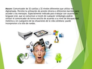 Macaw: Comunicador de 32 casillas y 32 niveles diferentes que utiliza voz
digitalizada. Permite la utilización de presión directa o diferentes barridos para
acceder a los mensajes. Especialmente indicado para trabajar con usuarios sin
lenguaje oral, que se comunican a través de cualquier simbología podrán
utilizar el comunicador de forma sencilla de acuerdo a su nivel de discapacidad
motórica y en cualquiera de las situaciones de la vida cotidiana: puede
incorporarse a la silla de ruedas.
 
