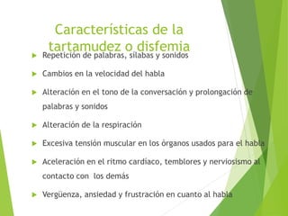 Características de la
tartamudez o disfemia Repetición de palabras, sílabas y sonidos
 Cambios en la velocidad del habla
 Alteración en el tono de la conversación y prolongación de
palabras y sonidos
 Alteración de la respiración
 Excesiva tensión muscular en los órganos usados para el habla
 Aceleración en el ritmo cardíaco, temblores y nerviosismo al
contacto con los demás
 Vergüenza, ansiedad y frustración en cuanto al habla
 
