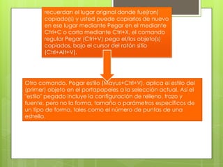 recuerdan el lugar original donde fue(ron) copiado(s) y usted puede copiarlos de nuevo en ese lugar mediante Pegar en el mediante Ctrl+C o corta mediante Ctrl+X, el comando regular Pegar (Ctrl+V) pega el/los objeto(s) copiados, bajo el cursor del ratón sitio (Ctrl+Alt+V). Otro comando, Pegar estilo (Mayus+Ctrl+V), aplica el estilo del (primer) objeto en el portapapeles a la selección actual. Así el "estilo" pegado incluye la configuración de relleno, trazo y fuente, pero no la forma, tamaño o parámetros específicos de un tipo de forma, tales como el número de puntas de una estrella.