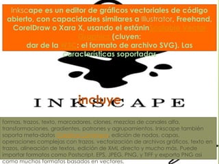 Inkscape es un editor de gráficos vectoriales de código abierto, con capacidades similares a Illustrator, Freehand, CorelDraw o Xara X, usando el estáninScalable Vector Graphics(cluyen: dar de la W3C: el formato de archivo SVG). Las características soportadasincluyeformas, trazos, texto, marcadores, clones, mezclas de canales alfa, transformaciones, gradientes, patrones y agrupamientos. Inkscape también soporta meta-datos CreativeCommons, edición de nodos, capas, operaciones complejas con trazos, vectorización de archivos gráficos, texto en trazos, alineación de textos, edición de XML directo y mucho más. Puede importar formatos como Postscript, EPS, JPEG, PNG, y TIFF y exporta PNG asi como muchos formatos basados en vectores.