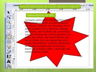 MAS INFORMACION DE COMO UTILIZAR EL INSKAPEHERRAMIENTAS DE ESTE:La barra vertical de herramientas sobre la izquierda muestra las herramientas de dibujo y edición de Inkscape. En la parte superior de la ventana, debajo del menú;, está la Barra de comandos con los botones de control general y la barra de contro, de herramientas con los controles que son especiales para cada herramienta. La barra de estado en la parte superior de la ventana mostrará consejos útiles y mensajes de como trabaja usted.