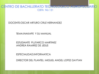 CENTRO DE BACHILLERATO TECNOLOGICO AGROPECUARIO
CBTA No 131
DOCENTE:OSCAR ARTURO CRUZ HERNANDEZ
TEMA:INAKAPE Y SU MANUAL
ESTUDIANTE PLUTARCO MARTINEZ
ANDREA RAMIREZ DE JESUS
ESPECIALIDAD:INFORMATICA
DIRECTOR DEL PLANTEL: MIGUEL ANGEL LOPEZ GAYTAN
 