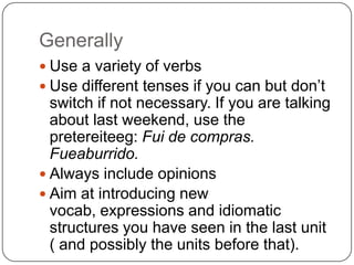 GenerallyUse a variety of verbsUse different tenses if you can but don’t switch if not necessary. If you are talking about last weekend, use the pretereiteeg: Fui de compras. Fueaburrido. Always include opinionsAim at introducing new vocab, expressions and idiomatic structures you have seen in the last unit ( and possibly the units before that).
