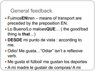 General feedbackFuimosENtren – means of transport are preceded by the preposition EN. Lo Bueno/Lo maloesQUE… ( the good/bad thing is that…)DESDE mi punto de vista : according to me.Odio/ Me gusta…”Odiar” isn’t a reflexive verb. Me gusta el fútbol/ me gustan los deportesA mi madre le gustair de compras/ A mi madrey mi hermana les gusta…