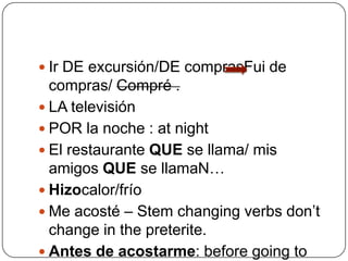 Ir DE excursión/DE comprasFui de compras/ Compré .LA televisiónPOR la noche : at nightEl restaurante QUE se llama/ mis amigos QUE se llamaN…Hizocalor/fríoMe acosté – Stem changing verbs don’t change in the preterite. Antes de acostarme: before going to bed