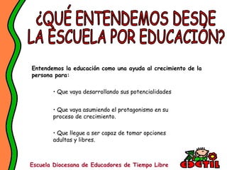 Entendemos la educación como una ayuda al crecimiento de la
persona para:

       • Que vaya desarrollando sus potencialidades


       • Que vaya asumiendo el protagonismo en su
       proceso de crecimiento.

       • Que llegue a ser capaz de tomar opciones
       adultas y libres.



Escuela Diocesana de Educadores de Tiempo Libre
 