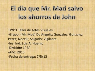 TPN°1 Taller de Artes Visuales
-Grupo: (Mr. Mad) De Angelis; Gonzalez; Gonzalez
Perez; Nocelli; Salgado; Vigilante
-Ins. Ind. Luis A. Huergo
-División: 1° 3°
-Año: 2013
-Fecha de entrega: 7/5/13
 