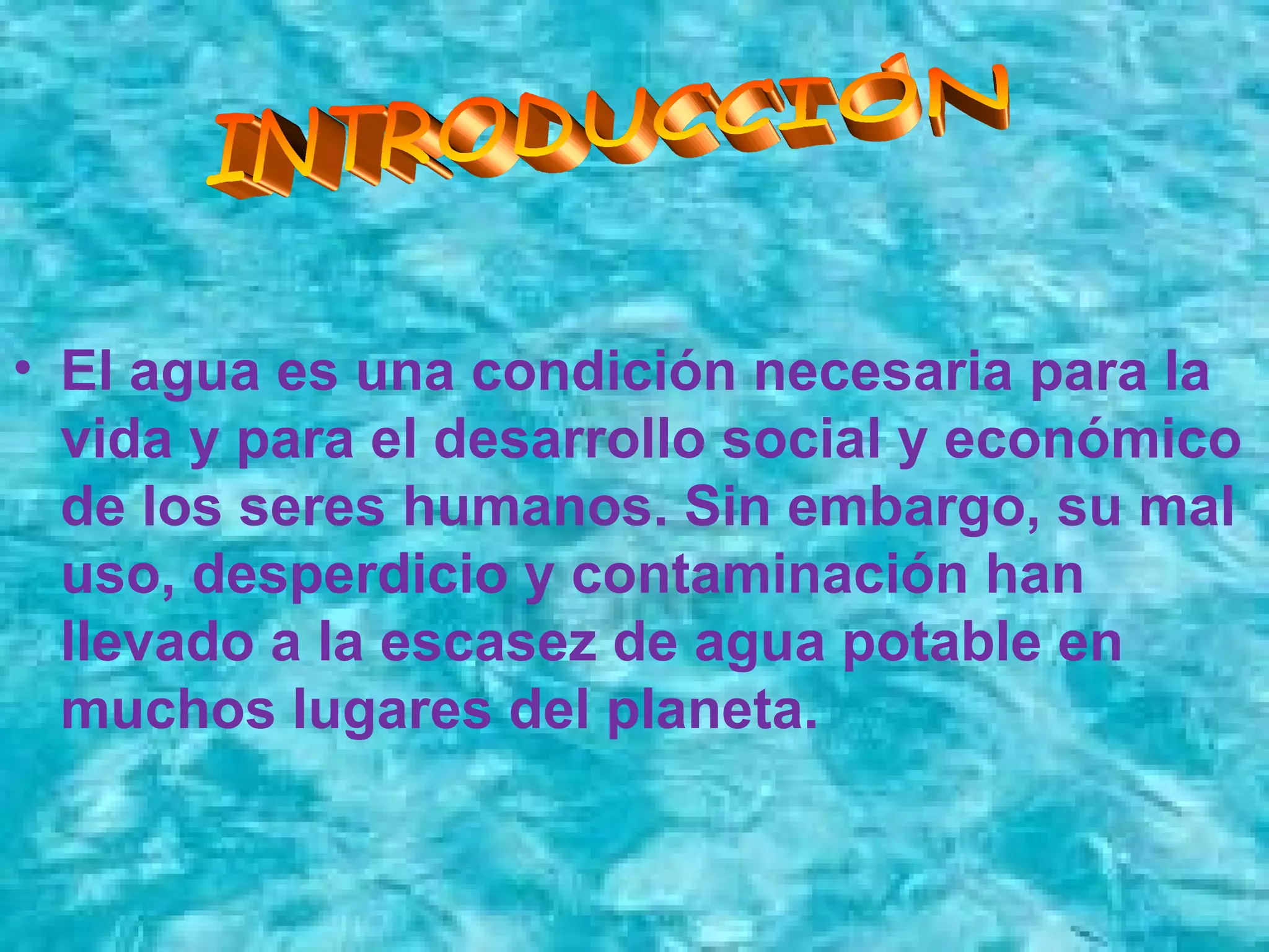 • El agua es una condición necesaria para la
vida y para el desarrollo social y económico
de los seres humanos. Sin embargo, su mal
uso, desperdicio y contaminación han
llevado a la escasez de agua potable en
muchos lugares del planeta.
