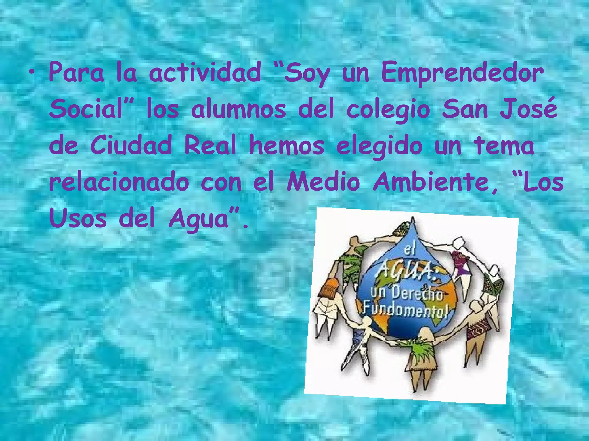 • Para la actividad “Soy un Emprendedor
Social” los alumnos del colegio San José
de Ciudad Real hemos elegido un tema
relacionado con el Medio Ambiente, “Los
Usos del Agua”.