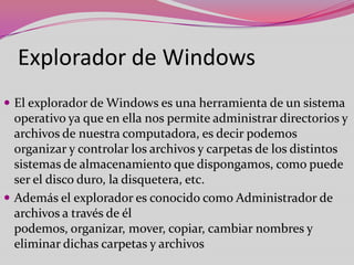 Explorador de Windows
 El explorador de Windows es una herramienta de un sistema

operativo ya que en ella nos permite administrar directorios y
archivos de nuestra computadora, es decir podemos
organizar y controlar los archivos y carpetas de los distintos
sistemas de almacenamiento que dispongamos, como puede
ser el disco duro, la disquetera, etc.
 Además el explorador es conocido como Administrador de
archivos a través de él
podemos, organizar, mover, copiar, cambiar nombres y
eliminar dichas carpetas y archivos

 