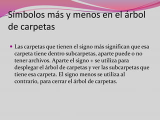 Símbolos más y menos en el árbol
de carpetas
 Las carpetas que tienen el signo más significan que esa

carpeta tiene dentro subcarpetas, aparte puede o no
tener archivos. Aparte el signo + se utiliza para
desplegar el árbol de carpetas y ver las subcarpetas que
tiene esa carpeta. El signo menos se utiliza al
contrario, para cerrar el árbol de carpetas.

 