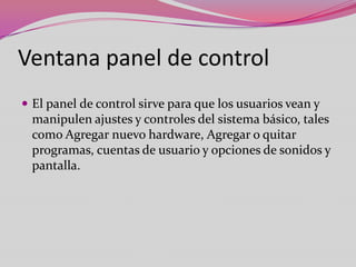 Ventana panel de control
 El panel de control sirve para que los usuarios vean y

manipulen ajustes y controles del sistema básico, tales
como Agregar nuevo hardware, Agregar o quitar
programas, cuentas de usuario y opciones de sonidos y
pantalla.

 