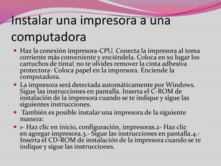 Instalar una impresora a una
computadora
 Haz la conexión impresora-CPU. Conecta la impresora al toma

corriente más conveniente y enciéndela. Coloca en su lugar los
cartuchos de tinta( no te olvides remover la cinta adhesiva
protectora- Coloca papel en la impresora. Enciende la
computadora.
 La impresora será detectada automáticamente por Windows.
Sigue las instrucciones en pantalla. Inserta el C-ROM de
instalación de la impresora cuando se te indique y sigue las
siguientes instrucciones.
 También es posible instalar una impresora de la siguiente
manera:
 1- Haz clic en inicio, configuración, impresoras.2- Haz clic
en agregar impresora.3.- Sigue las instrucciones en pantalla.4.Inserta el CD-ROM de instalación de la impresora cuando se te
indique y sigue las instrucciones.

 