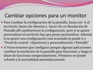 Cambiar opciones para un monitor
 Para Cambiar la configuración de la pantalla, basta con ir al

escritorio, hacer clic derecho y hacer clic en Resolución de
Pantalla allí cambiaremos la configuración, pero si se quiere
personalizar el escritorio hay que poner personalizar. Además
si se quiere una configuración más avanzada se puede ir a
“Panel de control (Apariencia y personalización ) Pantalla”
 A Veces tenemos que configurar porque algunas aplicaciones
cambian la resolución de la pantalla para funcionar, y luego si
dejan de funcionar inesperadamente, Windows no puede
volverlo a la normalidad automáticamente.

 