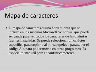 Mapa de caracteres
 El mapa de caracteres es una herramienta que se

incluye en los sistemas Microsoft Windows, que puede
ser usada para ver todos los caracteres de las distintas
fuentes instaladas. Se puede seleccionar un carácter
específico para copiarlo al portapapeles o para saber el
código Alt, para poder usarlo en otros programas. Es
especialmente útil para encontrar caracteres.

 