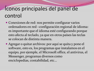Íconos principales del panel de
control
 Conexiones de red: nos permite configurar varios

ordenadores en red –configuración regional de idioma:
es importante que el idioma esté configurando porque
esto afecta al teclado, ya que en otros países las teclas
se colocan de distinta manera.
 Agregar o quitar archivos: por aquí se quita y pone el
software, esto es, los programas que instalamos en el
equipo, por ejemple, el Microsoft office, el antivirus, el
Messenger, programas diversos como
enciclopedias, contabilidad, etc...

 