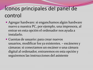 Íconos principales del panel de
control
 Agregar hardware: si enganchamos algún hardware

nuevo a nuestra PC, por ejemplo, una impresora, al
entrar en esta opción el ordenador nos ayuda a
instalarlo.
 Cuentas de usuario: para crear nuevos
usuarios, modificar los ya existentes. – escáneres y
cámaras: si conectamos un escáner o una cámara
digital al ordenador, entraremos en esta opción y
seguiremos las instrucciones del asistente

 