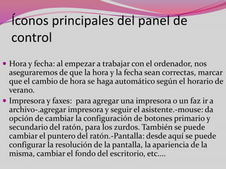 Íconos principales del panel de
control
 Hora y fecha: al empezar a trabajar con el ordenador, nos

aseguraremos de que la hora y la fecha sean correctas, marcar
que el cambio de hora se haga automático según el horario de
verano.
 Impresora y faxes: para agregar una impresora o un faz ir a
archivo-.agregar impresora y seguir el asistente.-mouse: da
opción de cambiar la configuración de botones primario y
secundario del ratón, para los zurdos. También se puede
cambiar el puntero del ratón.-Pantalla: desde aquí se puede
configurar la resolución de la pantalla, la apariencia de la
misma, cambiar el fondo del escritorio, etc.…

 