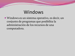 Windows
 Windows es un sistema operativo, es decir, un
conjunto de programas que posibilita la
administración de los recursos de una
computadora.

 