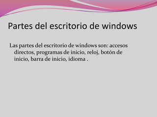 Partes del escritorio de windows
Las partes del escritorio de windows son: accesos
directos, programas de inicio, reloj, botón de
inicio, barra de inicio, idioma .

 