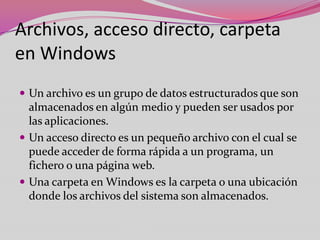 Archivos, acceso directo, carpeta
en Windows
 Un archivo es un grupo de datos estructurados que son

almacenados en algún medio y pueden ser usados por
las aplicaciones.
 Un acceso directo es un pequeño archivo con el cual se
puede acceder de forma rápida a un programa, un
fichero o una página web.
 Una carpeta en Windows es la carpeta o una ubicación
donde los archivos del sistema son almacenados.

 