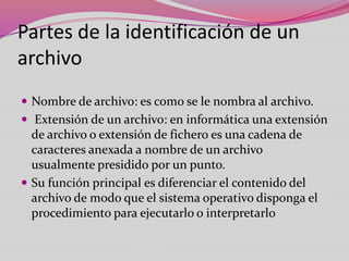 Partes de la identificación de un
archivo
 Nombre de archivo: es como se le nombra al archivo.
 Extensión de un archivo: en informática una extensión

de archivo o extensión de fichero es una cadena de
caracteres anexada a nombre de un archivo
usualmente presidido por un punto.
 Su función principal es diferenciar el contenido del
archivo de modo que el sistema operativo disponga el
procedimiento para ejecutarlo o interpretarlo

 