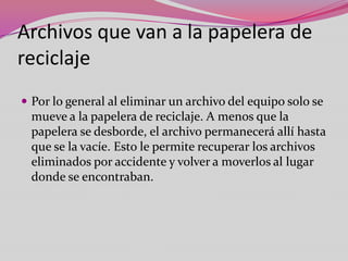 Archivos que van a la papelera de
reciclaje
 Por lo general al eliminar un archivo del equipo solo se

mueve a la papelera de reciclaje. A menos que la
papelera se desborde, el archivo permanecerá allí hasta
que se la vacíe. Esto le permite recuperar los archivos
eliminados por accidente y volver a moverlos al lugar
donde se encontraban.

 
