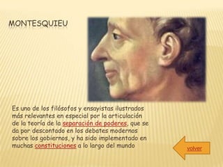 MONTESQUIEU




Es uno de los filósofos y ensayistas ilustrados
más relevantes en especial por la articulación
de la teoría de la separación de poderes, que se
da por descontado en los debates modernos
sobre los gobiernos, y ha sido implementado en
muchas constituciones a lo largo del mundo         volver
 