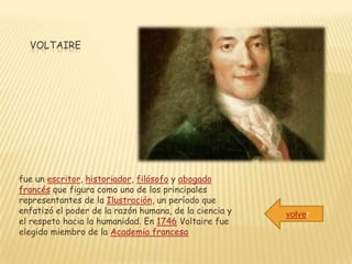VOLTAIRE




fue un escritor, historiador, filósofo y abogado
francés que figura como uno de los principales
representantes de la Ilustración, un período que
enfatizó el poder de la razón humana, de la ciencia y   volver
el respeto hacia la humanidad. En 1746 Voltaire fue
elegido miembro de la Academia francesa
 