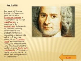 ROUSSEAU

Las ideas políticas de
Rousseau influyeron en
gran medida en la
Revolución francesa, el
desarrollo de las teorías
republicanas y el
crecimiento del
nacionalismo. Su herencia
de pensador radical y
revolucionario está
probablemente mejor
expresada en sus dos más
célebres frases, una
contenida en El contrato
social: «El hombre nace
libre, pero en todos lados
está encadenado»; la otra,
contenida en su Emilio, o De
la educación: «El hombre es
bueno por naturaleza», de
ahí su idea de la posibilidad
de una educació                 volver
 