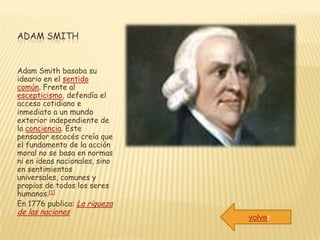 ADAM SMITH


Adam Smith basaba su
ideario en el sentido
común. Frente al
escepticismo, defendía el
acceso cotidiano e
inmediato a un mundo
exterior independiente de
la conciencia. Este
pensador escocés creía que
el fundamento de la acción
moral no se basa en normas
ni en ideas nacionales, sino
en sentimientos
universales, comunes y
propios de todos los seres
humanos.[1]
En 1776 publica: La riqueza
de las naciones
                               volver
 