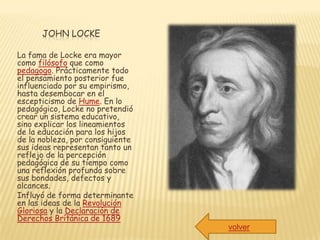 JOHN LOCKE

La fama de Locke era mayor
como filósofo que como
pedagogo. Prácticamente todo
el pensamiento posterior fue
influenciado por su empirismo,
hasta desembocar en el
escepticismo de Hume. En lo
pedagógico, Locke no pretendió
crear un sistema educativo,
sino explicar los lineamientos
de la educación para los hijos
de la nobleza, por consiguiente
sus ideas representan tanto un
reflejo de la percepción
pedagógica de su tiempo como
una reflexión profunda sobre
sus bondades, defectos y
alcances.
Influyó de forma determinante
en las ideas de la Revolución
Gloriosa y la Declaración de
Derechos Británica de 1689
                                  volver
 