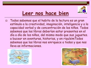 Leer nos hace bien
   Todos sabemos que el habito de la lectura es un gran
    estímulo a la creatividad, imaginación, inteligencia y a la
    capacidad verbal y de concentración de los niños. Todos
    sabemos que los libros deberían estar presentes en el
    día a día de los niños, del mismo modo que sus juguetes.
    a bucear en aventuras, historias, y en riquísimTodos
    sabemos que los libros nos enriquece a todos y que nos
    lleva as informaciones.
 