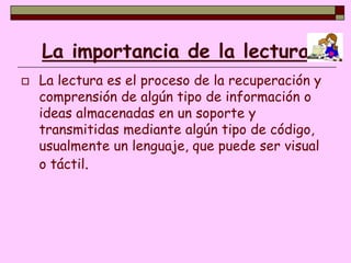 La importancia de la lectura
   La lectura es el proceso de la recuperación y
    comprensión de algún tipo de información o
    ideas almacenadas en un soporte y
    transmitidas mediante algún tipo de código,
    usualmente un lenguaje, que puede ser visual
    o táctil.
 