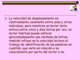    La velocidad de desplazamiento es
    relativamente constante entre unos y otros
    individuos, pero mientras un lector lento
    enfoca entre cinco y diez letras por vez, un
    lector habitual puede enfocar
    aproximadamente una veintena de letras;
    también influye en la velocidad lectora el
    trabajo de identificación de las palabras en
    cuestión, que varía en relación a su
    conocimiento por parte del lector o no.
 